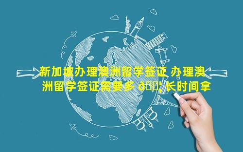 新加坡办理澳洲留学签证 办理澳洲留学签证需要多 🐦 长时间拿到